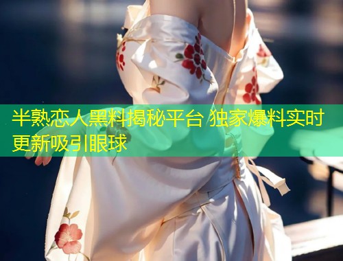 半熟恋人黑料揭秘平台 独家爆料实时更新吸引眼球  第1张