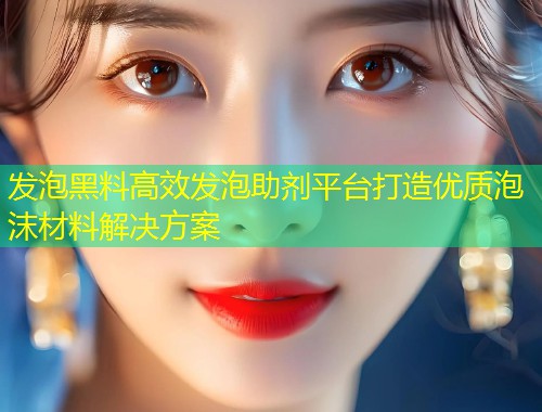 发泡黑料高效发泡助剂平台打造优质泡沫材料解决方案  第2张