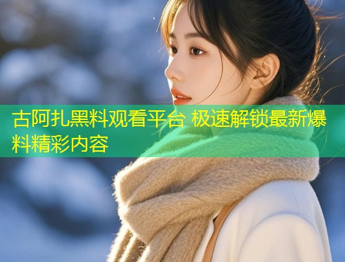 古阿扎黑料观看平台 极速解锁最新爆料精彩内容  第1张