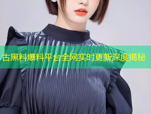 古黑料爆料平台全网实时更新深度揭秘  第1张