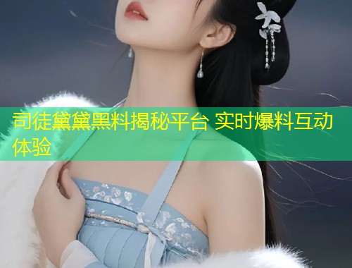司徒黛黛黑料揭秘平台 实时爆料互动体验  第1张