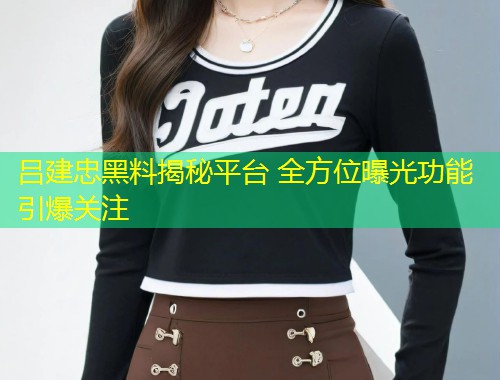 吕建忠黑料揭秘平台 全方位曝光功能引爆关注  第2张