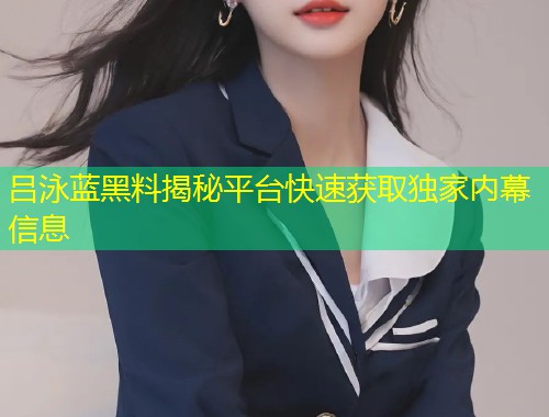 吕泳蓝黑料揭秘平台快速获取独家内幕信息  第1张
