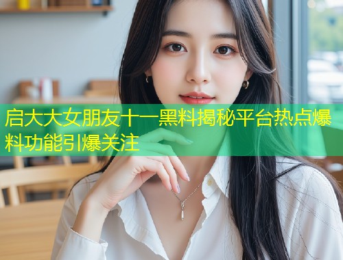 启大大女朋友十一黑料揭秘平台热点爆料功能引爆关注  第1张