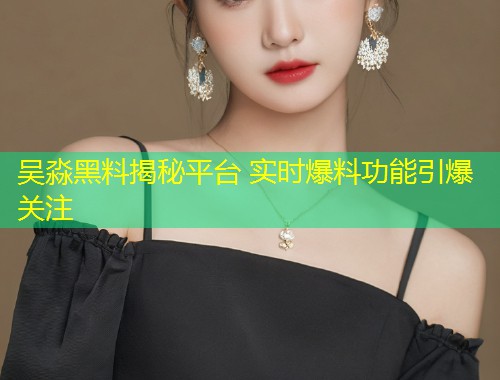 吴淼黑料揭秘平台 实时爆料功能引爆关注  第1张