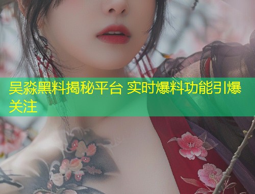 吴淼黑料揭秘平台 实时爆料功能引爆关注  第2张