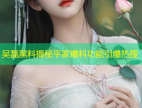 吴磊黑料揭秘平家爆料功能引爆热搜  第1张