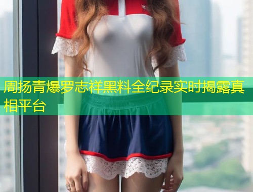 周扬青爆罗志祥黑料全纪录实时揭露真相平台  第1张