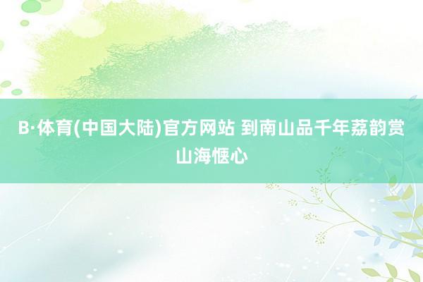 B·体育(中国大陆)官方网站 到南山品千年荔韵赏山海惬心