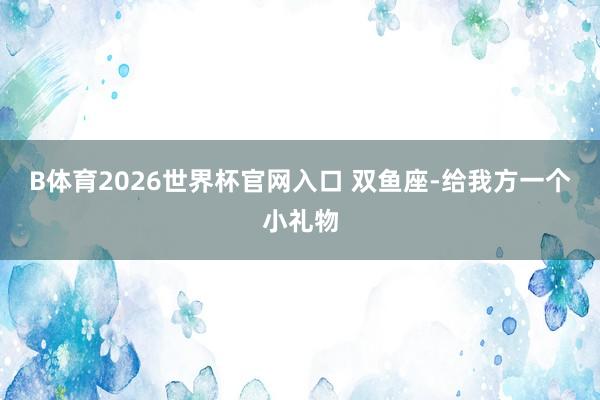 B体育2026世界杯官网入口 双鱼座-给我方一个小礼物