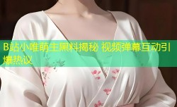 B站小唯萌主黑料揭秘 视频弹幕互动引爆热议