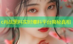 c肖战黑料实时爆料平台揭秘真相