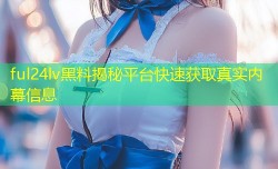 ful24lv黑料揭秘平台快速获取真实内幕信息