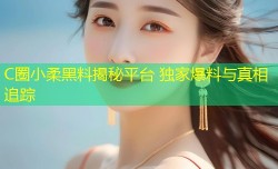 C圈小柔黑料揭秘平台 独家爆料与真相追踪
