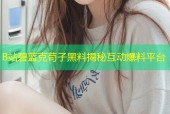 B站碧蓝克苟子黑料揭秘互动爆料平台