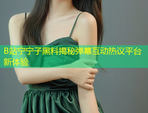 B站宁宁子黑料揭秘弹幕互动热议平台新体验  第2张