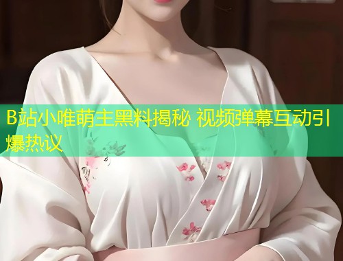 B站小唯萌主黑料揭秘 视频弹幕互动引爆热议  第1张
