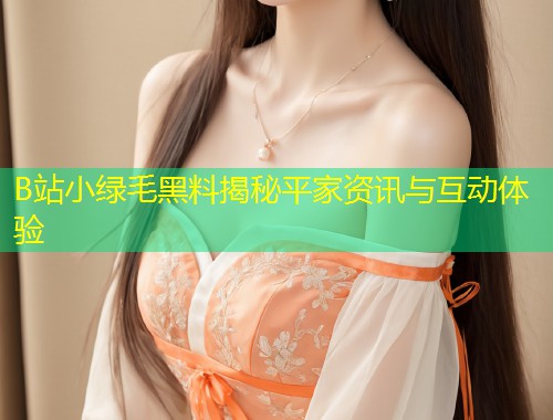 B站小绿毛黑料揭秘平家资讯与互动体验  第1张