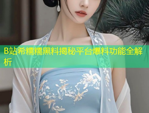 B站希糯糯黑料揭秘平台爆料功能全解析  第1张