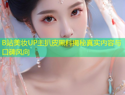 B站美妆UP主扒皮黑料揭秘真实内容与口碑风向  第1张