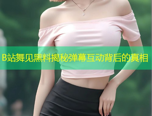 B站舞见黑料揭秘弹幕互动背后的真相  第1张