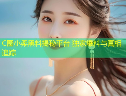 C圈小柔黑料揭秘平台 独家爆料与真相追踪  第1张