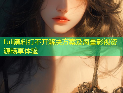 fuli黑料打不开解决方案及海量影视资源畅享体验  第2张