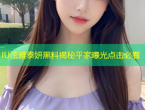 IU泫雅泰妍黑料揭秘平家曝光点击必看  第1张