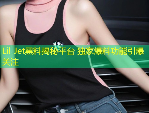 Lil Jet黑料揭秘平台 独家爆料功能引爆关注  第1张