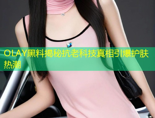 OLAY黑料揭秘抗老科技真相引爆护肤热潮  第1张